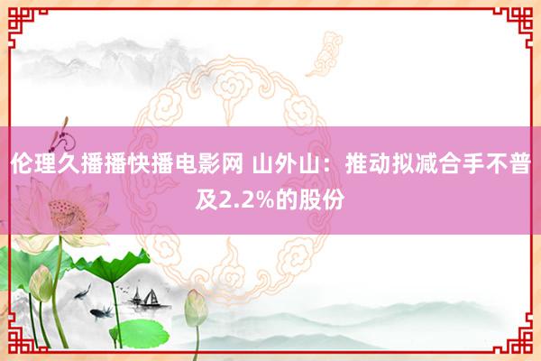 伦理久播播快播电影网 山外山：推动拟减合手不普及2.2%的股份