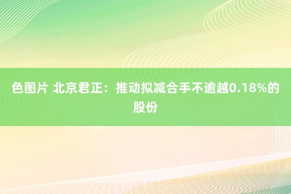 色图片 北京君正：推动拟减合手不逾越0.18%的股份