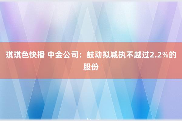 琪琪色快播 中金公司：鼓动拟减执不越过2.2%的股份