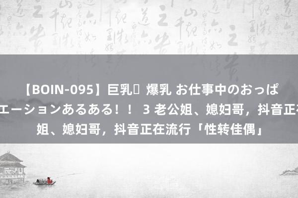 【BOIN-095】巨乳・爆乳 お仕事中のおっぱいがあたるシチュエーションあるある！！ 3 老公姐、媳妇哥，抖音正在流行「性转佳偶」