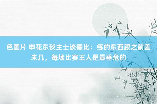 色图片 申花东谈主士谈德比：练的东西跟之前差未几，每场比赛王人是最垂危的