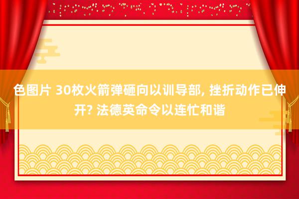 色图片 30枚火箭弹砸向以训导部, 挫折动作已伸开? 法德英命令以连忙和谐