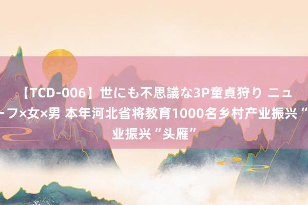 【TCD-006】世にも不思議な3P童貞狩り ニューハーフ×女×男 本年河北省将教育1000名乡村产业振兴“头雁”