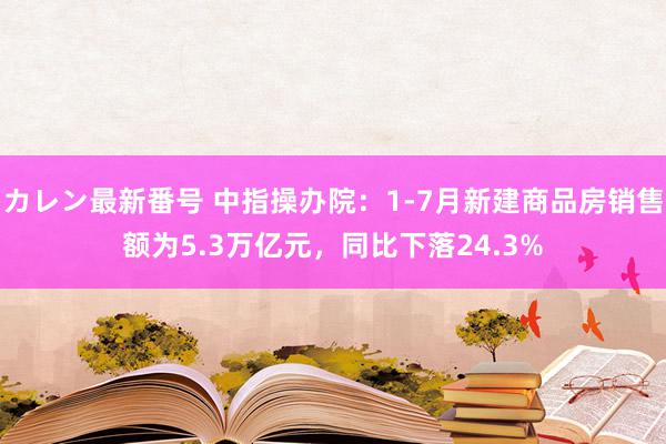 カレン最新番号 中指操办院：1-7月新建商品房销售额为5.3万亿元，同比下落24.3%