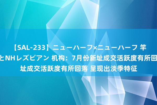 【SAL-233】ニューハーフ×ニューハーフ 竿有り同性愛まるごとNHレズビアン 机构：7月份新址成交活跃度有所回落 呈现出淡季特征