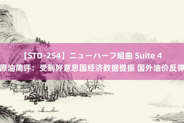 【STD-254】ニューハーフ組曲 Suite 4 原油简评：受到好意思国经济数据提振 国外油价反弹