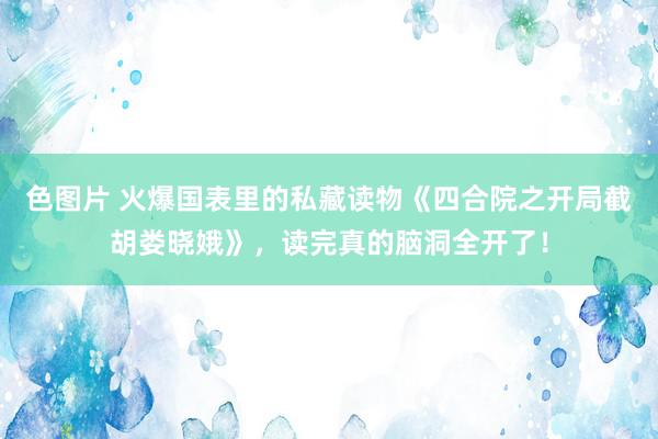 色图片 火爆国表里的私藏读物《四合院之开局截胡娄晓娥》，读完真的脑洞全开了！