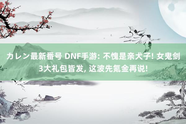 カレン最新番号 DNF手游: 不愧是亲犬子! 女鬼剑3大礼包皆发, 这波先氪金再说!