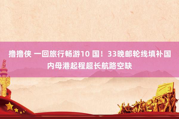 撸撸侠 一回旅行畅游10 国！33晚邮轮线填补国内母港起程超长航路空缺