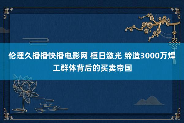 伦理久播播快播电影网 桓日激光 缔造3000万焊工群体背后的买卖帝国