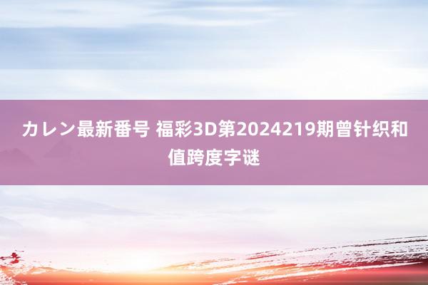 カレン最新番号 福彩3D第2024219期曾针织和值跨度字谜