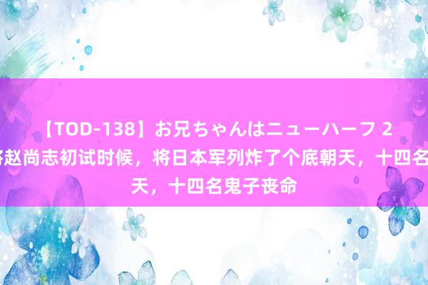 【TOD-138】お兄ちゃんはニューハーフ 2 抗日名将赵尚志初试时候，将日本军列炸了个底朝天，十四名鬼子丧命