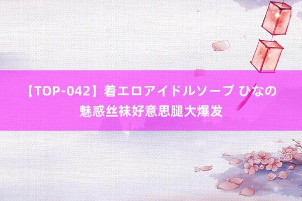 【TOP-042】着エロアイドルソープ ひなの 魅惑丝袜好意思腿大爆发