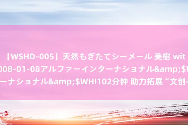 【WSHD-005】天然もぎたてシーメール 美樹 with りん</a>2008-01-08アルファーインターナショナル&$WHI102分钟 助力拓展“文创+”新业态