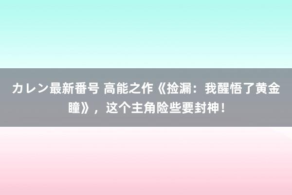 カレン最新番号 高能之作《捡漏：我醒悟了黄金瞳》，这个主角险些要封神！