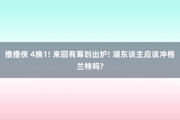 撸撸侠 4换1! 来回有筹划出炉! 湖东谈主应该冲格兰特吗?