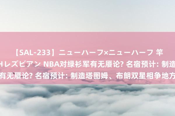 【SAL-233】ニューハーフ×ニューハーフ 竿有り同性愛まるごとNHレズビアン NBA对绿衫军有无餍论? 名宿预计: 制造塔图姆、布朗双星相争地方