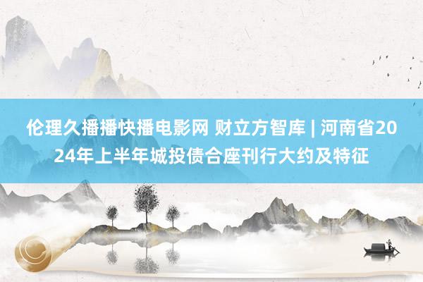 伦理久播播快播电影网 财立方智库 | 河南省2024年上半年城投债合座刊行大约及特征