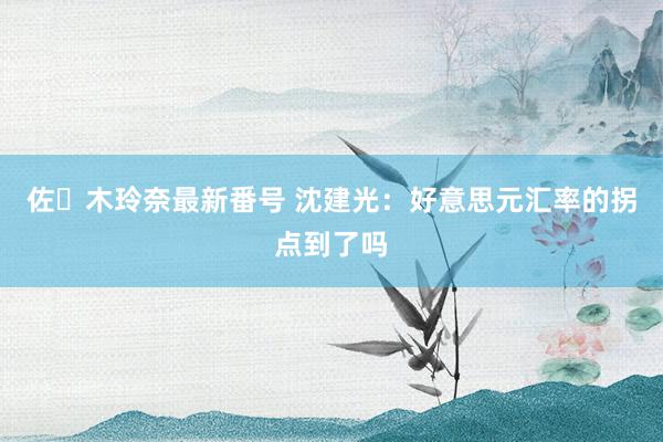 佐々木玲奈最新番号 沈建光：好意思元汇率的拐点到了吗