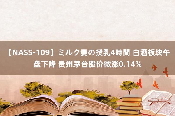 【NASS-109】ミルク妻の授乳4時間 白酒板块午盘下降 贵州茅台股价微涨0.14%