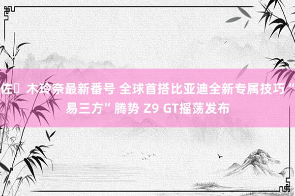 佐々木玲奈最新番号 全球首搭比亚迪全新专属技巧“易三方”腾势 Z9 GT摇荡发布