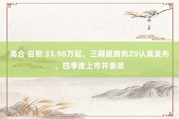 高合 自慰 33.98万起，三厢版腾势Z9认真发布，四季度上市并委派