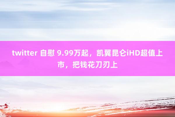 twitter 自慰 9.99万起，凯翼昆仑iHD超值上市，把钱花刀刃上