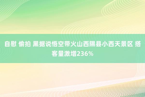 自慰 偷拍 黑据说悟空带火山西隰县小西天景区 搭客量激增236%