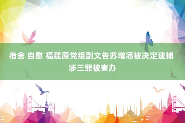 宿舍 自慰 福建原党组副文告苏增添被决定逮捕 涉三罪被查办