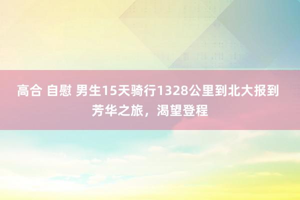 高合 自慰 男生15天骑行1328公里到北大报到 芳华之旅，渴望登程