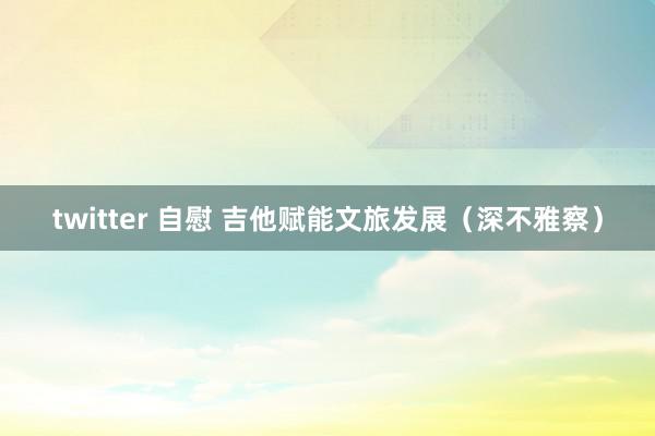 twitter 自慰 吉他赋能文旅发展（深不雅察）