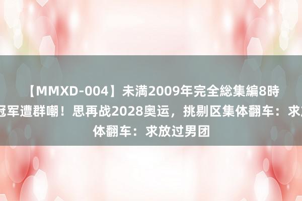 【MMXD-004】未満2009年完全総集編8時間 体操冠军遭群嘲！思再战2028奥运，挑剔区集体翻车：求放过男团