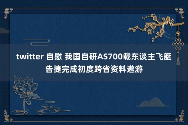 twitter 自慰 我国自研AS700载东谈主飞艇告捷完成初度跨省资料遨游