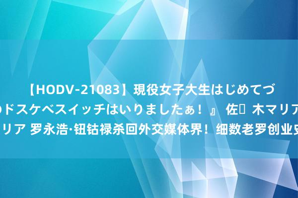 【HODV-21083】現役女子大生はじめてづくしのセックス 『私のドスケベスイッチはいりましたぁ！』 佐々木マリア 罗永浩·钮钴禄杀回外交媒体界！细数老罗创业史号称一部《甄嬛传》