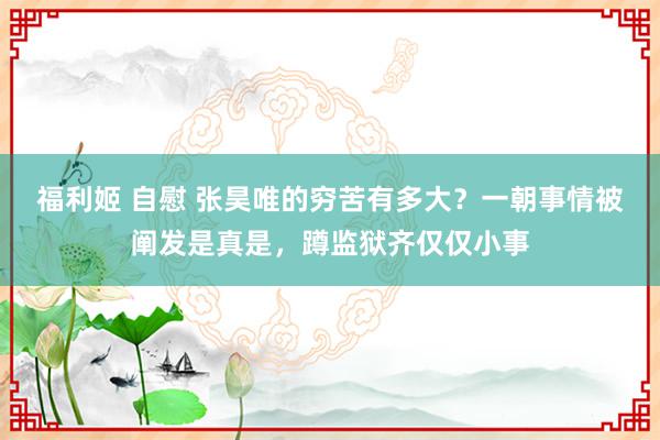 福利姬 自慰 张昊唯的穷苦有多大？一朝事情被阐发是真是，蹲监狱齐仅仅小事