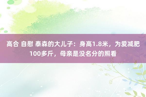 高合 自慰 泰森的大儿子：身高1.8米，为爱减肥100多斤，母亲是没名分的照看