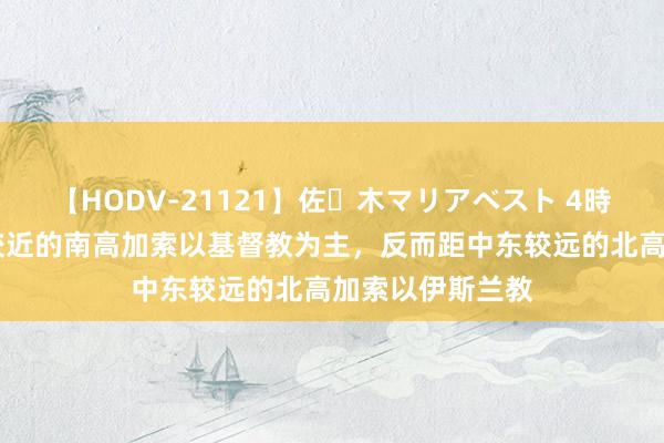 【HODV-21121】佐々木マリアベスト 4時間 为何距中东较近的南高加索以基督教为主，反而距中东较远的北高加索以伊斯兰教