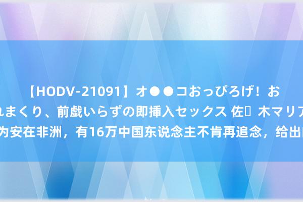 【HODV-21091】オ●●コおっぴろげ！お姉ちゃん 四六時中濡れまくり、前戯いらずの即挿入セックス 佐々木マリア 为安在非洲，有16万中国东说念主不肯再追念，给出的解说令东说念主难过以对