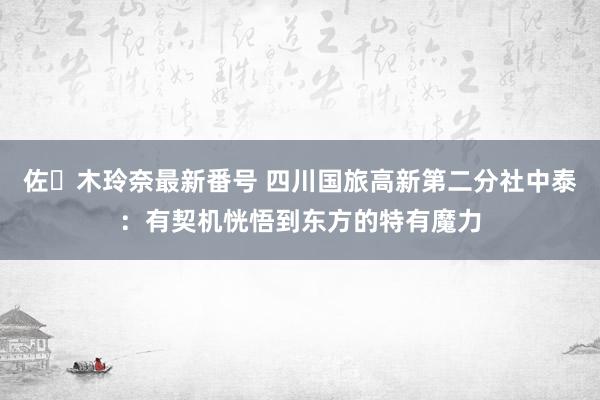 佐々木玲奈最新番号 四川国旅高新第二分社中泰：有契机恍悟到东方的特有魔力