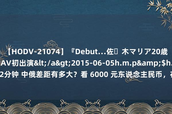 【HODV-21074】『Debut…佐々木マリア20歳』 現役女子大生AV初出演</a>2015-06-05h.m.p&$h.m.p162分钟 中俄差距有多大？看 6000 元东说念主民币，在俄罗斯能游玩多久就知说念了！