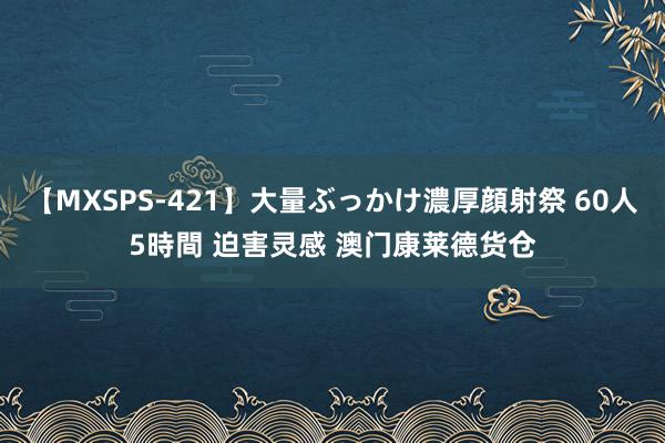 【MXSPS-421】大量ぶっかけ濃厚顔射祭 60人5時間 迫害灵感 澳门康莱德货仓