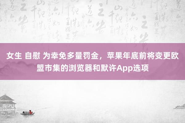 女生 自慰 为幸免多量罚金，苹果年底前将变更欧盟市集的浏览器和默许App选项