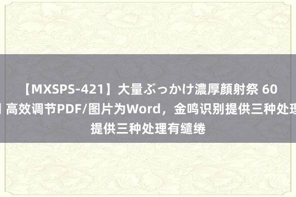 【MXSPS-421】大量ぶっかけ濃厚顔射祭 60人5時間 高效调节PDF/图片为Word，金鸣识别提供三种处理有缱绻