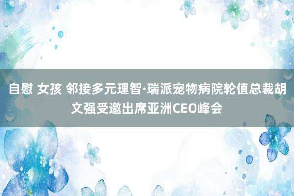 自慰 女孩 邻接多元理智·瑞派宠物病院轮值总裁胡文强受邀出席亚洲CEO峰会