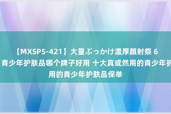 【MXSPS-421】大量ぶっかけ濃厚顔射祭 60人5時間 青少年护肤品哪个牌子好用 十大真或然用的青少年护肤品保举