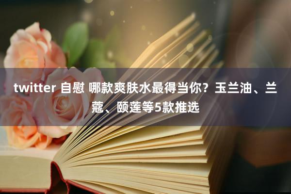 twitter 自慰 哪款爽肤水最得当你？玉兰油、兰蔻、颐莲等5款推选