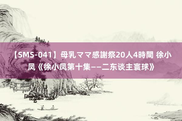 【SMS-041】母乳ママ感謝祭20人4時間 徐小凤《徐小凤第十集——二东谈主寰球》