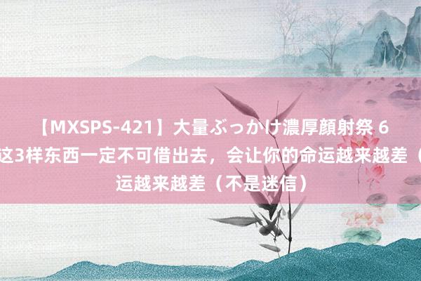 【MXSPS-421】大量ぶっかけ濃厚顔射祭 60人5時間 这3样东西一定不可借出去，会让你的命运越来越差（不是迷信）