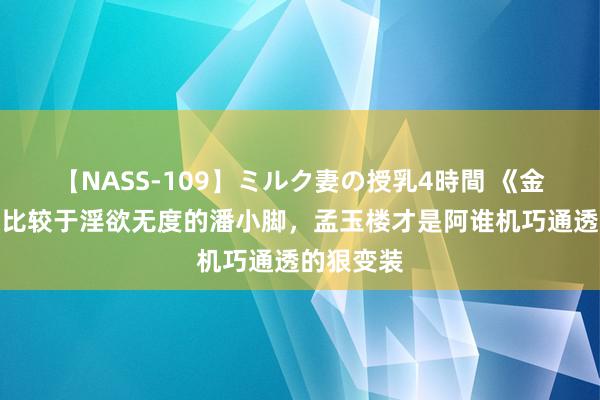 【NASS-109】ミルク妻の授乳4時間 《金瓶梅》：比较于淫欲无度的潘小脚，孟玉楼才是阿谁机巧通透的狠变装