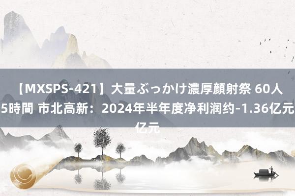 【MXSPS-421】大量ぶっかけ濃厚顔射祭 60人5時間 市北高新：2024年半年度净利润约-1.36亿元